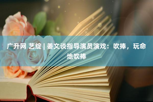 广升网 艺绽 | 姜文谈指导演员演戏：吹捧，玩命地吹捧