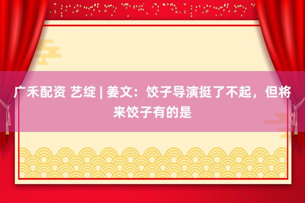 广禾配资 艺绽 | 姜文：饺子导演挺了不起，但将来饺子有的是