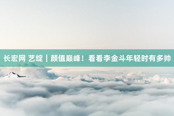 长宏网 艺绽｜颜值巅峰！看看李金斗年轻时有多帅