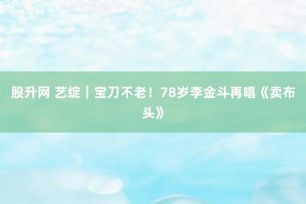 股升网 艺绽｜宝刀不老！78岁李金斗再唱《卖布头》