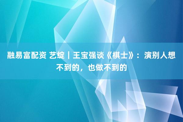 融易富配资 艺绽｜王宝强谈《棋士》：演别人想不到的，也做不到的