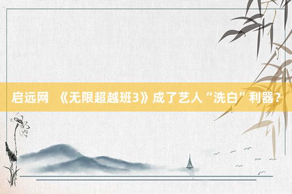 启远网  《无限超越班3》成了艺人“洗白”利器？
