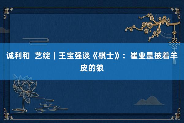 诚利和  艺绽｜王宝强谈《棋士》：崔业是披着羊皮的狼