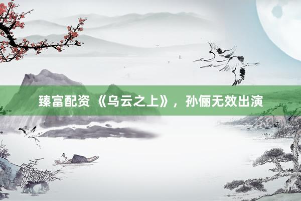臻富配资 《乌云之上》，孙俪无效出演