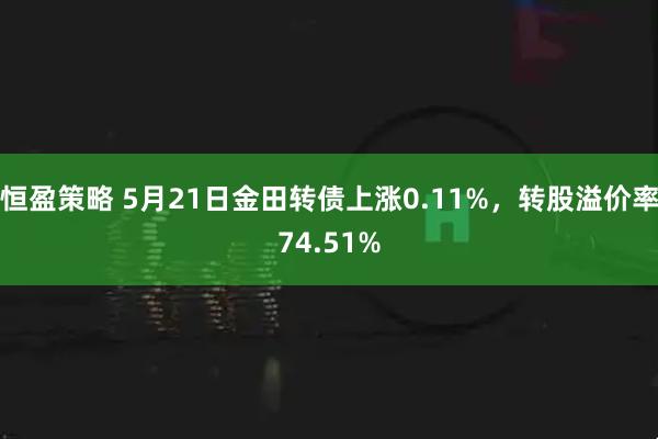 恒盈策略 5月21日金田转债上涨0.11%，转股溢价率74.51%