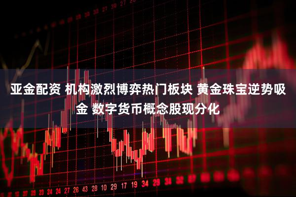 亚金配资 机构激烈博弈热门板块 黄金珠宝逆势吸金 数字货币概念股现分化