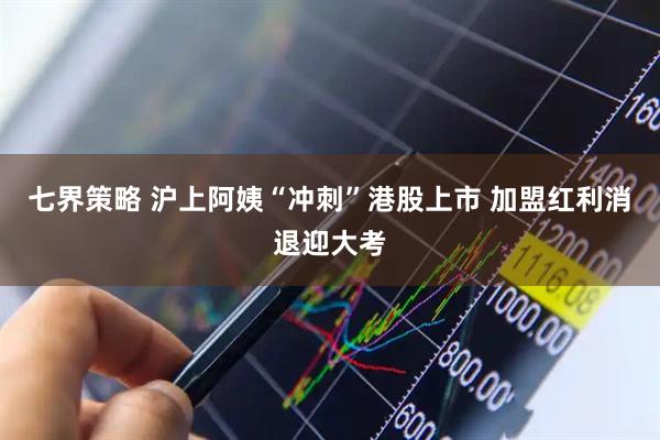 七界策略 沪上阿姨“冲刺”港股上市 加盟红利消退迎大考