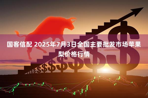 国客信配 2025年7月3日全国主要批发市场苹果梨价格行情
