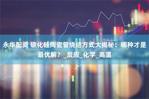 永华配资 碳化硅陶瓷管烧结方式大揭秘：哪种才是最优解？_反应_化学_高温