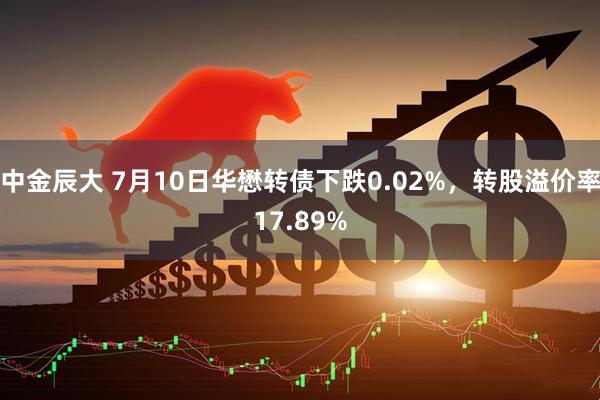 中金辰大 7月10日华懋转债下跌0.02%，转股溢价率17.89%