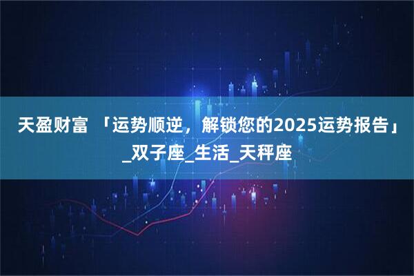 天盈财富 「运势顺逆，解锁您的2025运势报告」_双子座_生活_天秤座