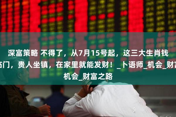 深富策略 不得了，从7月15号起，这三大生肖钱财神临门，贵人坐镇，在家里就能发财！_卜语师_机会_财富之路