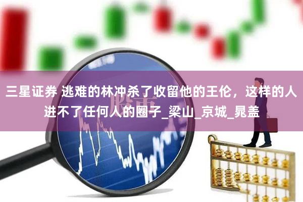 三星证券 逃难的林冲杀了收留他的王伦，这样的人进不了任何人的圈子_梁山_京城_晁盖