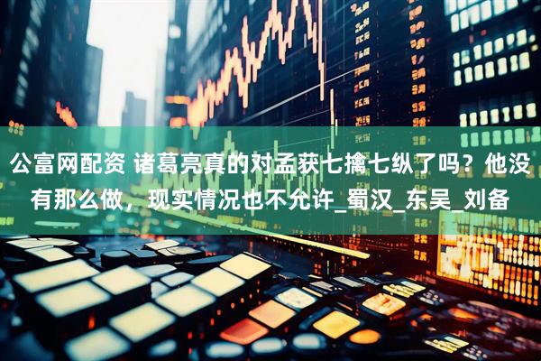 公富网配资 诸葛亮真的对孟获七擒七纵了吗？他没有那么做，现实情况也不允许_蜀汉_东吴_刘备