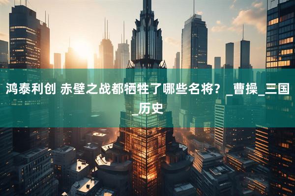 鸿泰利创 赤壁之战都牺牲了哪些名将？_曹操_三国_历史