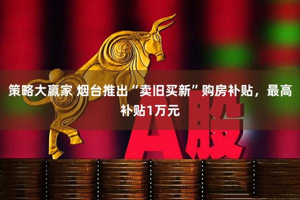 策略大赢家 烟台推出“卖旧买新”购房补贴，最高补贴1万元