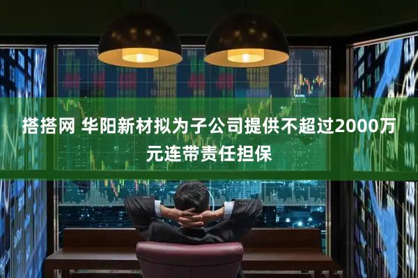 搭搭网 华阳新材拟为子公司提供不超过2000万元连带责任担保
