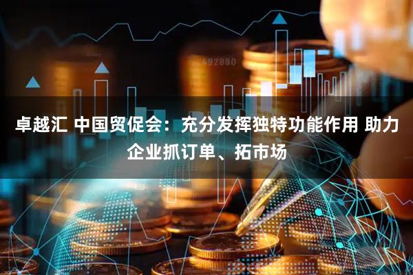 卓越汇 中国贸促会：充分发挥独特功能作用 助力企业抓订单、拓市场