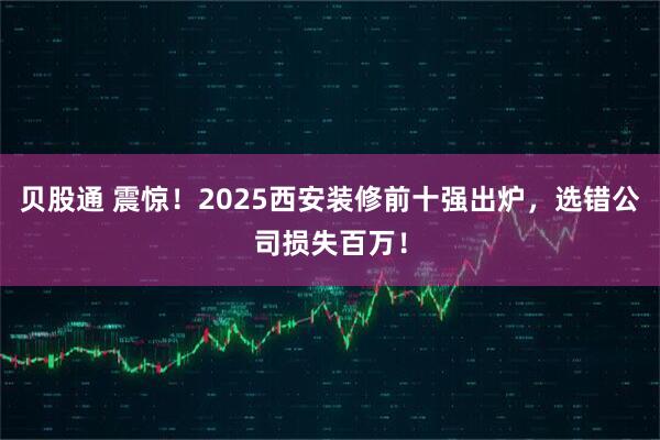 贝股通 震惊!2025西安装修前十强出炉,选错公司损失百万!