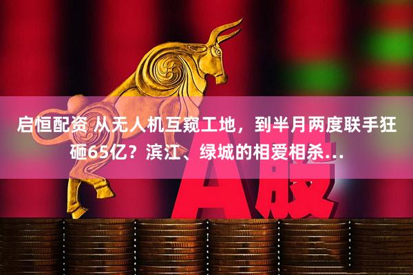 启恒配资 从无人机互窥工地，到半月两度联手狂砸65亿？滨江、绿城的相爱相杀…
