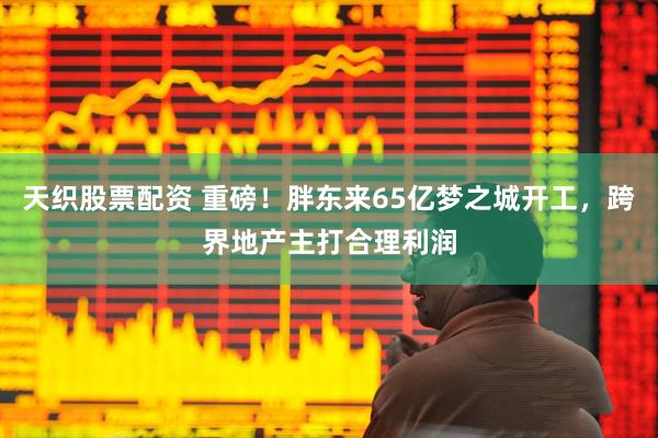 天织股票配资 重磅！胖东来65亿梦之城开工，跨界地产主打合理利润